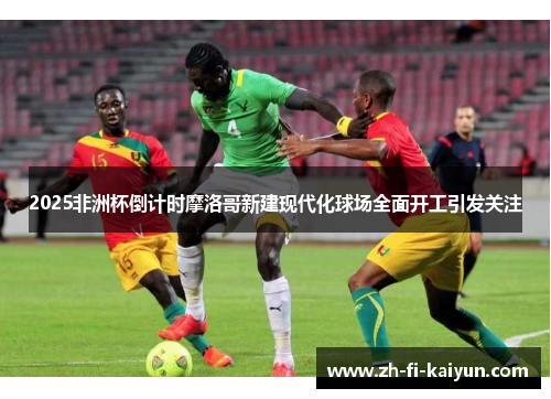 2025非洲杯倒计时摩洛哥新建现代化球场全面开工引发关注