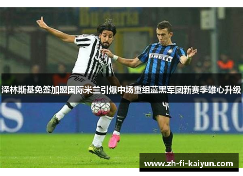 泽林斯基免签加盟国际米兰引爆中场重组蓝黑军团新赛季雄心升级